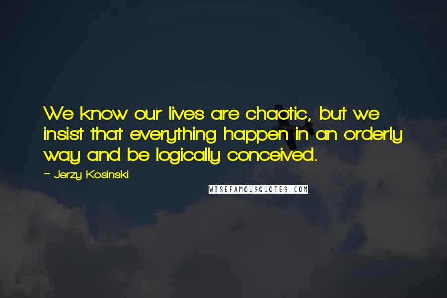 Jerzy Kosinski Quotes: We know our lives are chaotic, but we insist that everything happen in an orderly way and be logically conceived.