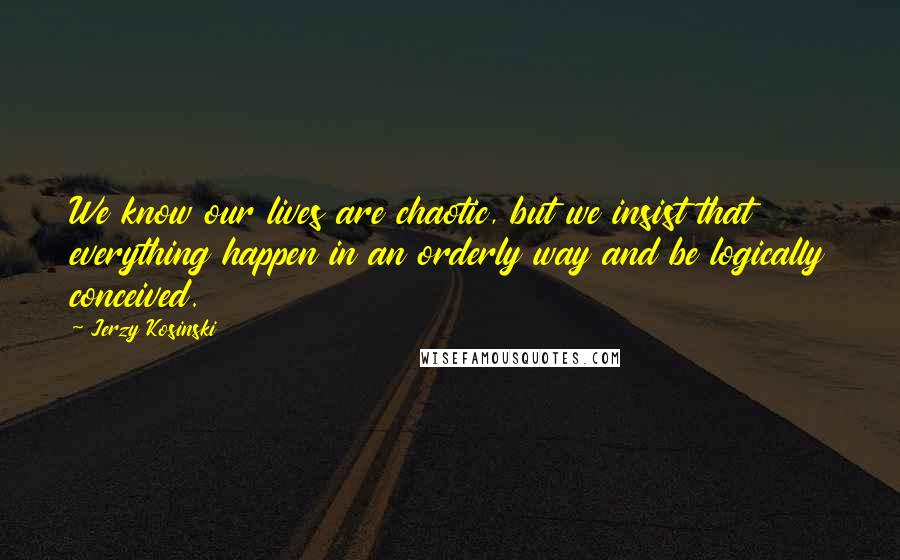 Jerzy Kosinski Quotes: We know our lives are chaotic, but we insist that everything happen in an orderly way and be logically conceived.