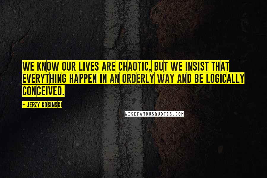 Jerzy Kosinski Quotes: We know our lives are chaotic, but we insist that everything happen in an orderly way and be logically conceived.