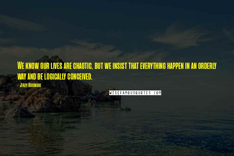 Jerzy Kosinski Quotes: We know our lives are chaotic, but we insist that everything happen in an orderly way and be logically conceived.