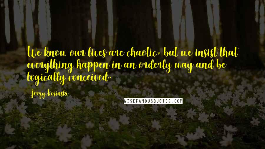 Jerzy Kosinski Quotes: We know our lives are chaotic, but we insist that everything happen in an orderly way and be logically conceived.