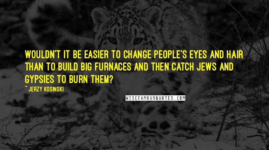Jerzy Kosinski Quotes: Wouldn't it be easier to change people's eyes and hair than to build big furnaces and then catch Jews and Gypsies to burn them?