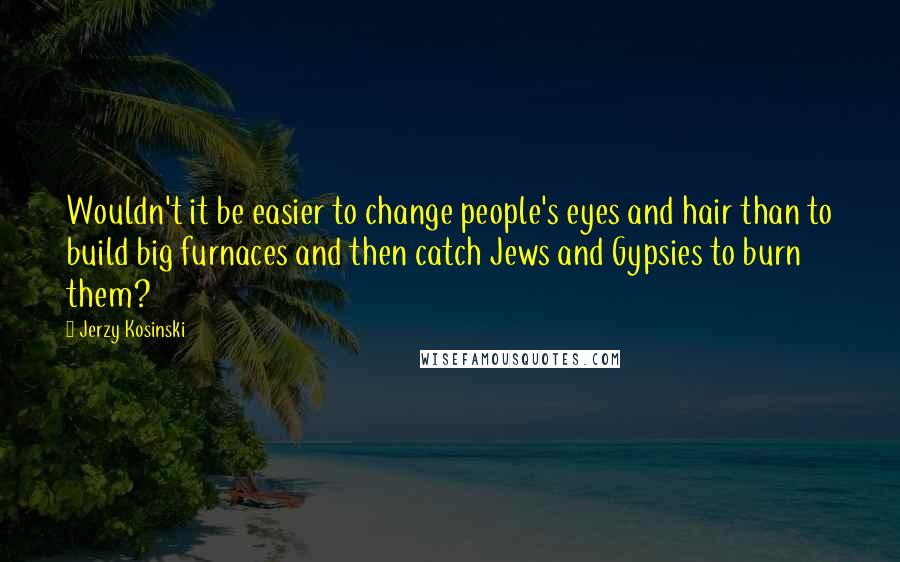 Jerzy Kosinski Quotes: Wouldn't it be easier to change people's eyes and hair than to build big furnaces and then catch Jews and Gypsies to burn them?