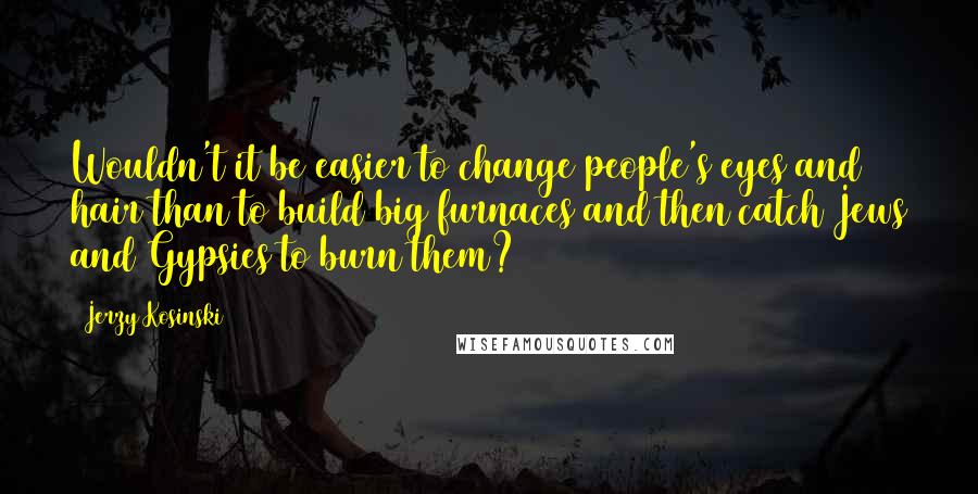 Jerzy Kosinski Quotes: Wouldn't it be easier to change people's eyes and hair than to build big furnaces and then catch Jews and Gypsies to burn them?