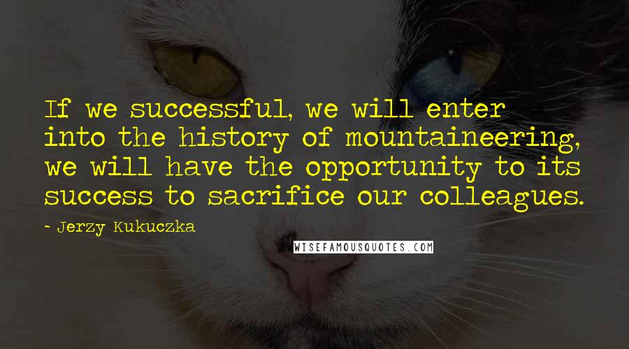 Jerzy Kukuczka Quotes: If we successful, we will enter into the history of mountaineering, we will have the opportunity to its success to sacrifice our colleagues.