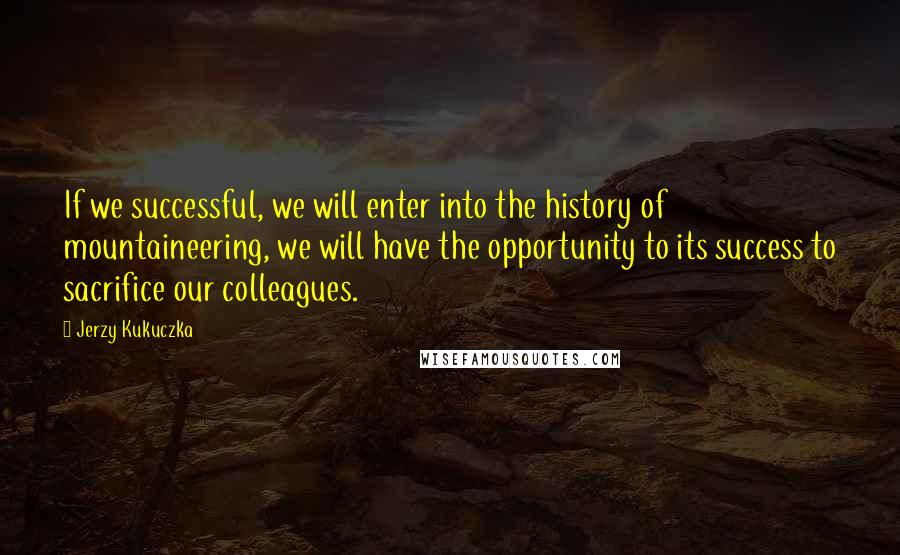 Jerzy Kukuczka Quotes: If we successful, we will enter into the history of mountaineering, we will have the opportunity to its success to sacrifice our colleagues.