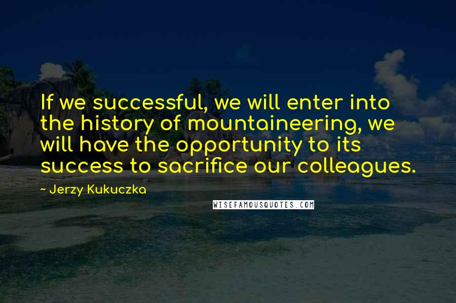 Jerzy Kukuczka Quotes: If we successful, we will enter into the history of mountaineering, we will have the opportunity to its success to sacrifice our colleagues.