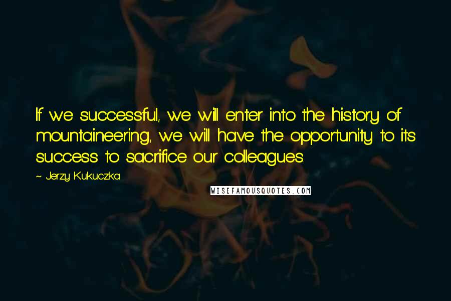 Jerzy Kukuczka Quotes: If we successful, we will enter into the history of mountaineering, we will have the opportunity to its success to sacrifice our colleagues.