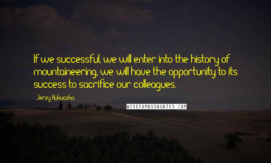 Jerzy Kukuczka Quotes: If we successful, we will enter into the history of mountaineering, we will have the opportunity to its success to sacrifice our colleagues.