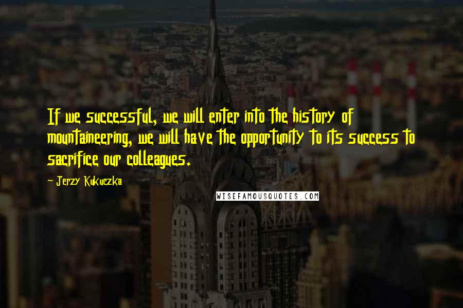 Jerzy Kukuczka Quotes: If we successful, we will enter into the history of mountaineering, we will have the opportunity to its success to sacrifice our colleagues.