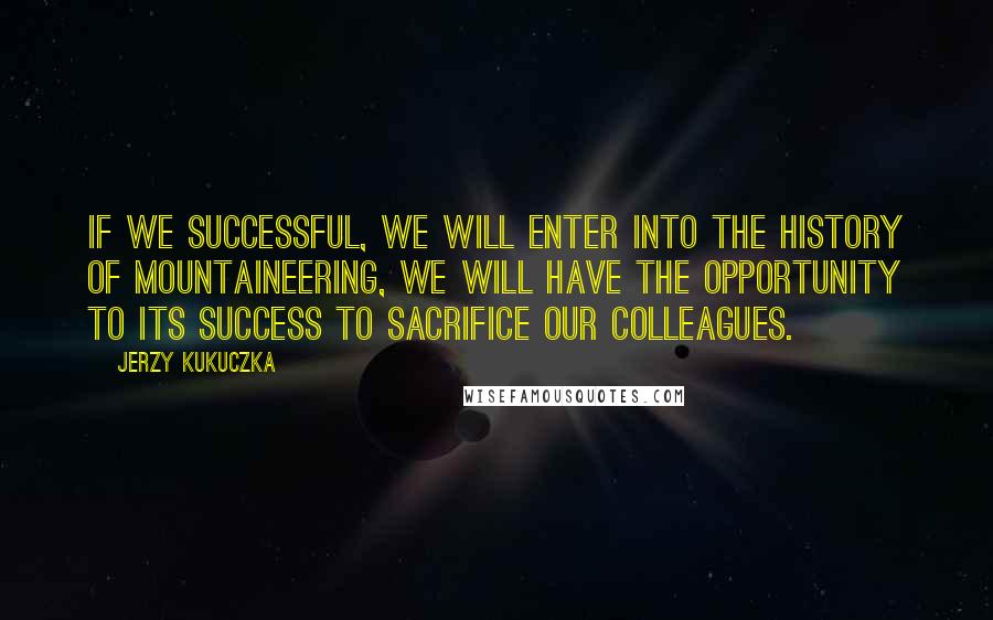 Jerzy Kukuczka Quotes: If we successful, we will enter into the history of mountaineering, we will have the opportunity to its success to sacrifice our colleagues.