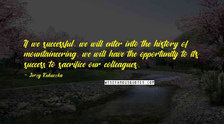 Jerzy Kukuczka Quotes: If we successful, we will enter into the history of mountaineering, we will have the opportunity to its success to sacrifice our colleagues.