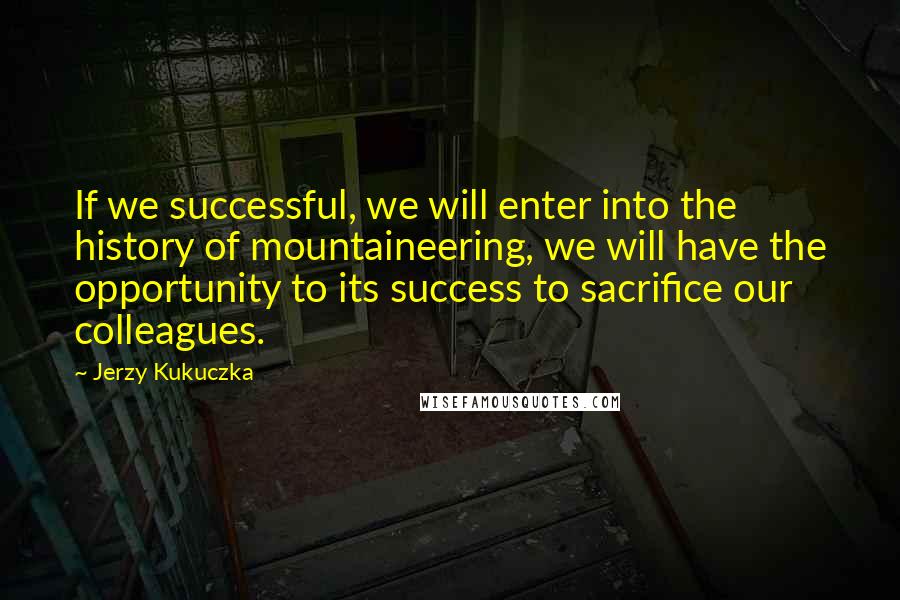 Jerzy Kukuczka Quotes: If we successful, we will enter into the history of mountaineering, we will have the opportunity to its success to sacrifice our colleagues.