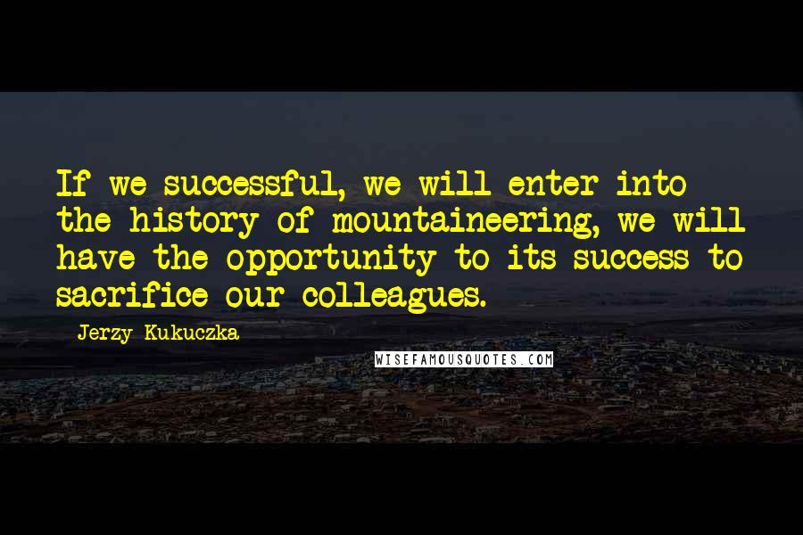 Jerzy Kukuczka Quotes: If we successful, we will enter into the history of mountaineering, we will have the opportunity to its success to sacrifice our colleagues.