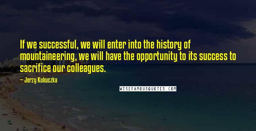 Jerzy Kukuczka Quotes: If we successful, we will enter into the history of mountaineering, we will have the opportunity to its success to sacrifice our colleagues.