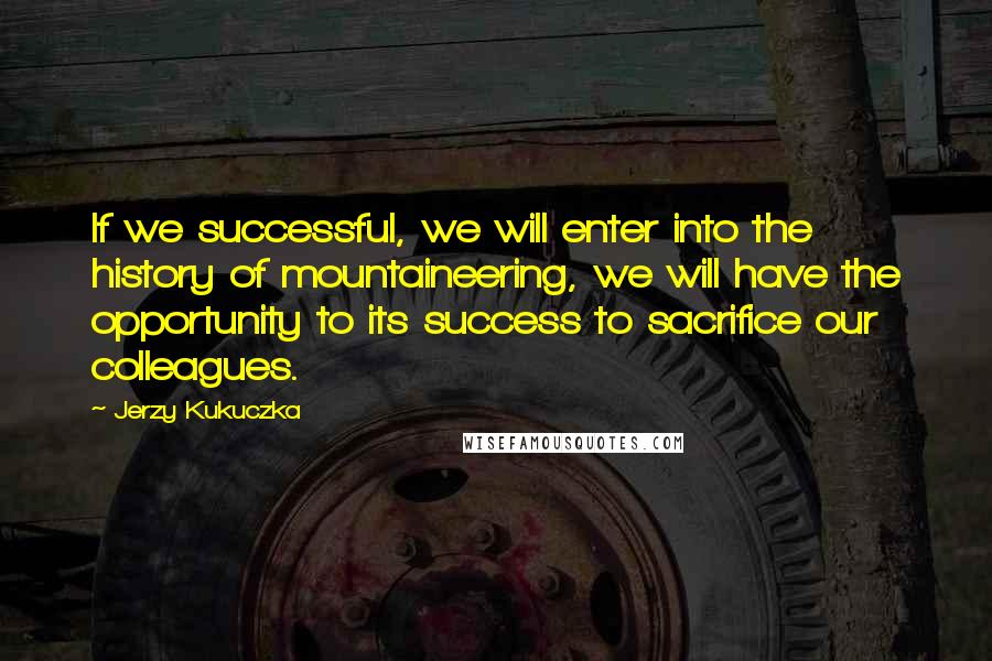 Jerzy Kukuczka Quotes: If we successful, we will enter into the history of mountaineering, we will have the opportunity to its success to sacrifice our colleagues.
