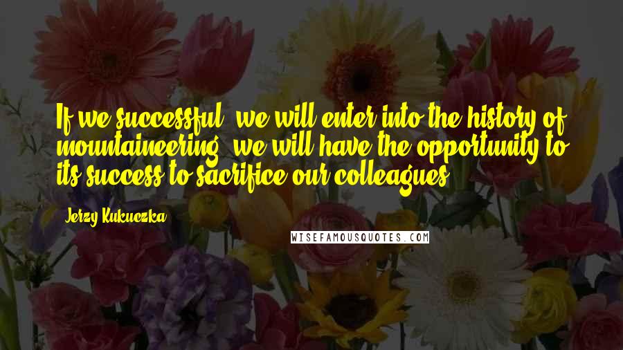 Jerzy Kukuczka Quotes: If we successful, we will enter into the history of mountaineering, we will have the opportunity to its success to sacrifice our colleagues.