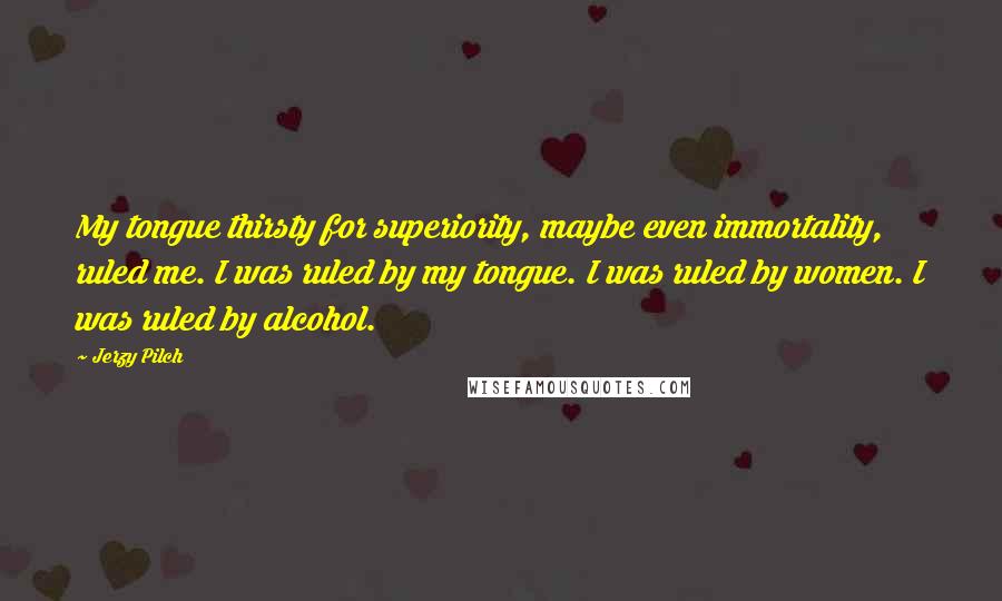 Jerzy Pilch Quotes: My tongue thirsty for superiority, maybe even immortality, ruled me. I was ruled by my tongue. I was ruled by women. I was ruled by alcohol.