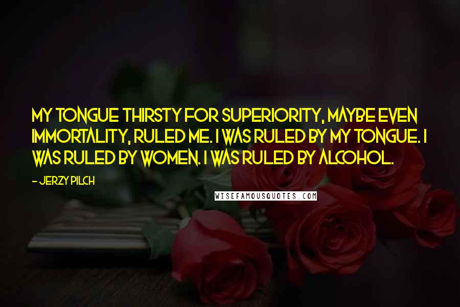 Jerzy Pilch Quotes: My tongue thirsty for superiority, maybe even immortality, ruled me. I was ruled by my tongue. I was ruled by women. I was ruled by alcohol.