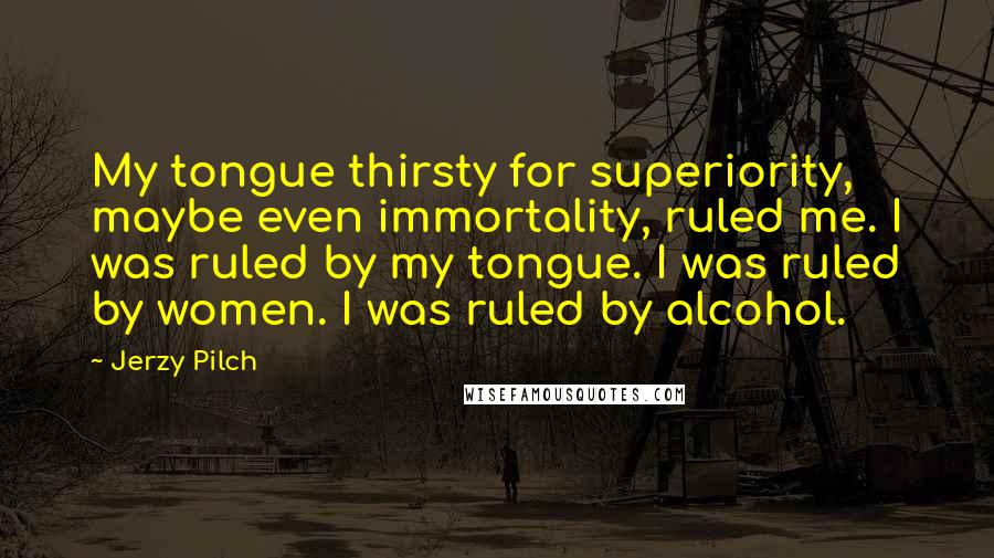 Jerzy Pilch Quotes: My tongue thirsty for superiority, maybe even immortality, ruled me. I was ruled by my tongue. I was ruled by women. I was ruled by alcohol.