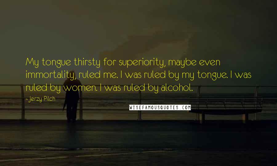 Jerzy Pilch Quotes: My tongue thirsty for superiority, maybe even immortality, ruled me. I was ruled by my tongue. I was ruled by women. I was ruled by alcohol.