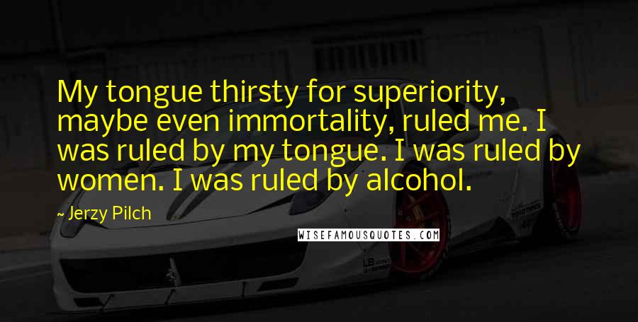 Jerzy Pilch Quotes: My tongue thirsty for superiority, maybe even immortality, ruled me. I was ruled by my tongue. I was ruled by women. I was ruled by alcohol.