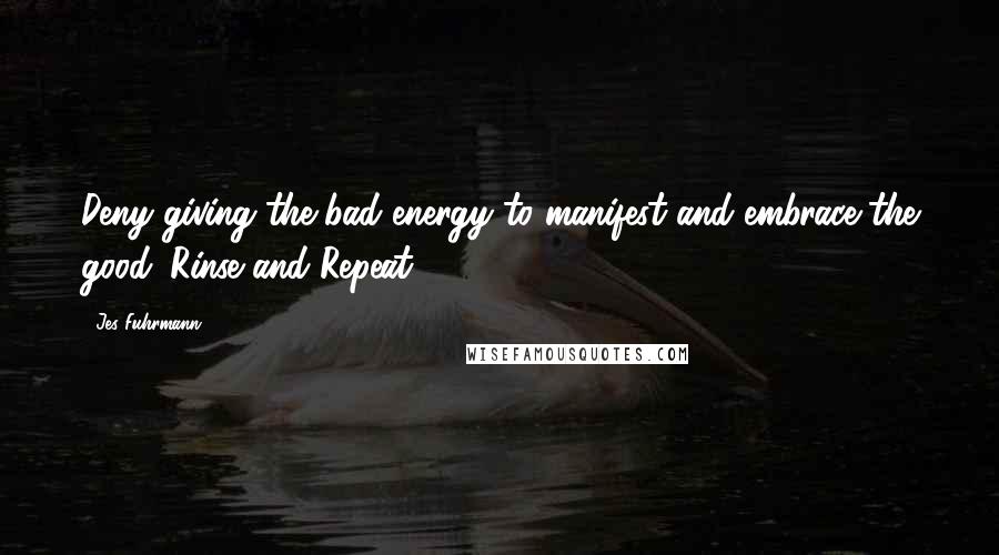 Jes Fuhrmann Quotes: Deny giving the bad energy to manifest and embrace the good. Rinse and Repeat.