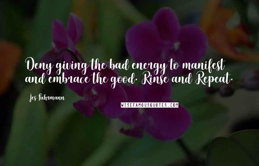 Jes Fuhrmann Quotes: Deny giving the bad energy to manifest and embrace the good. Rinse and Repeat.