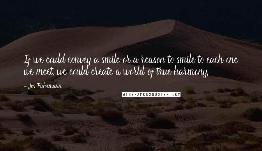 Jes Fuhrmann Quotes: If we could convey a smile or a reason to smile to each one we meet, we could create a world of true harmony.