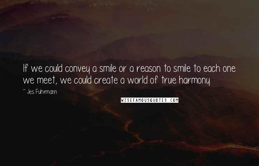 Jes Fuhrmann Quotes: If we could convey a smile or a reason to smile to each one we meet, we could create a world of true harmony.