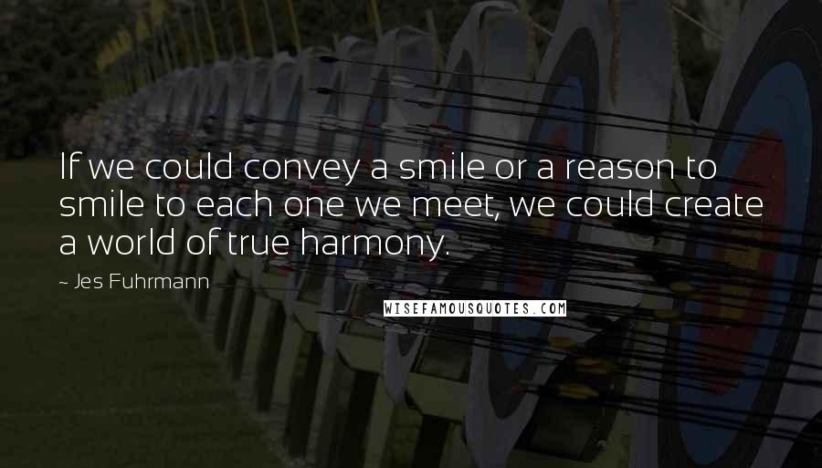 Jes Fuhrmann Quotes: If we could convey a smile or a reason to smile to each one we meet, we could create a world of true harmony.