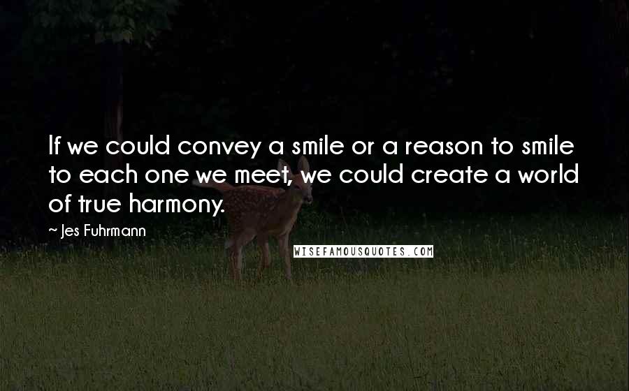 Jes Fuhrmann Quotes: If we could convey a smile or a reason to smile to each one we meet, we could create a world of true harmony.