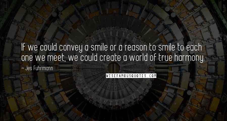 Jes Fuhrmann Quotes: If we could convey a smile or a reason to smile to each one we meet, we could create a world of true harmony.