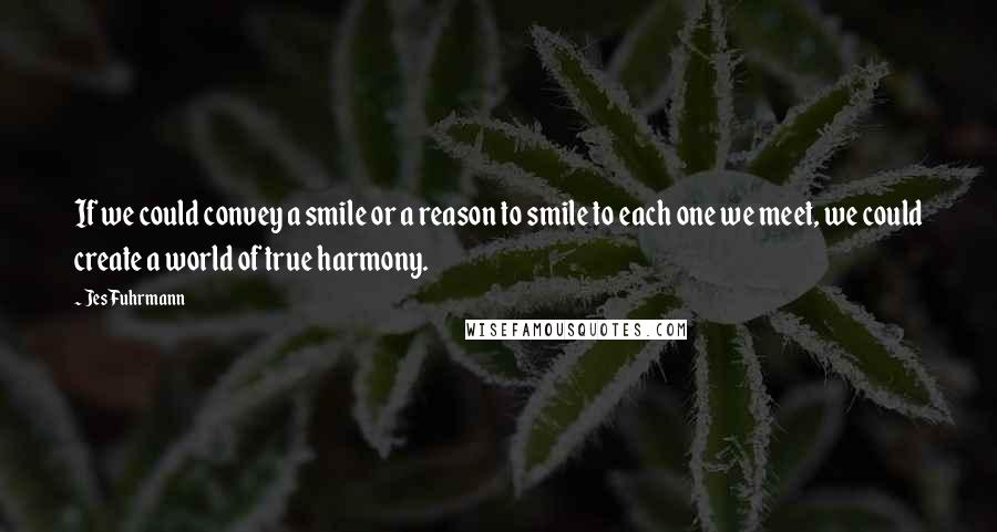 Jes Fuhrmann Quotes: If we could convey a smile or a reason to smile to each one we meet, we could create a world of true harmony.