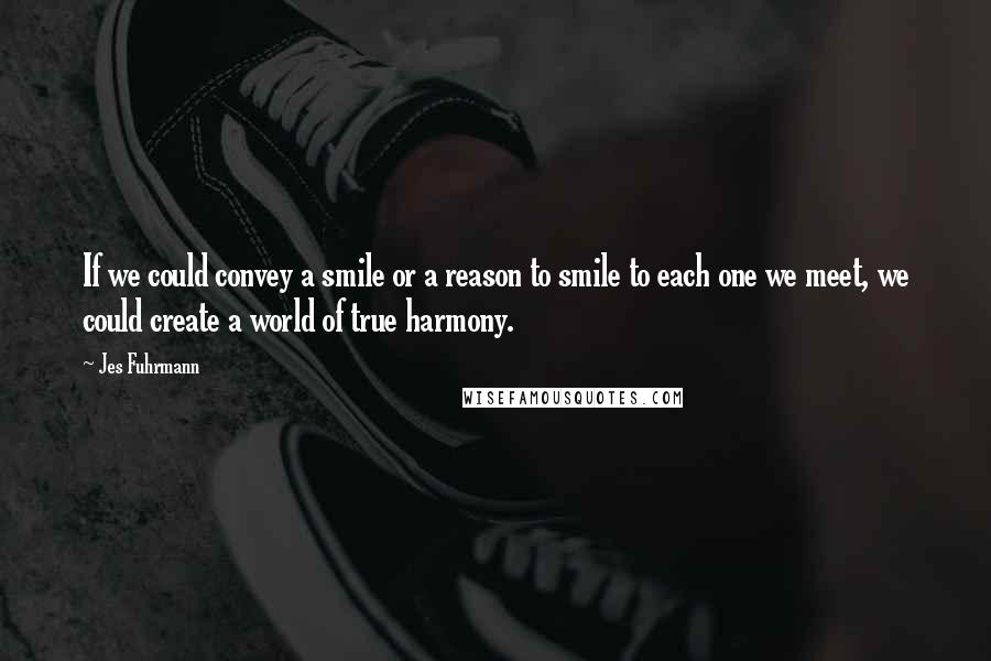 Jes Fuhrmann Quotes: If we could convey a smile or a reason to smile to each one we meet, we could create a world of true harmony.