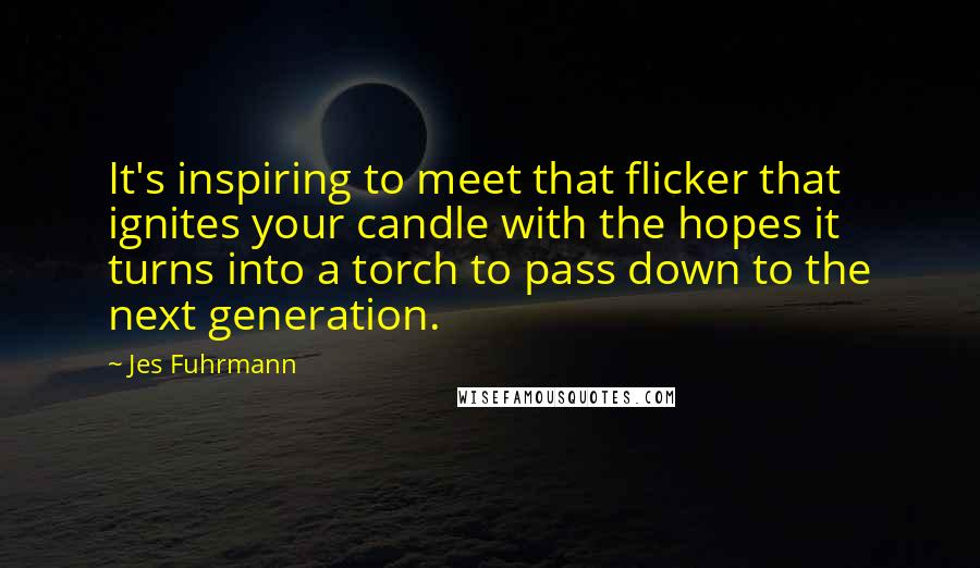 Jes Fuhrmann Quotes: It's inspiring to meet that flicker that ignites your candle with the hopes it turns into a torch to pass down to the next generation.