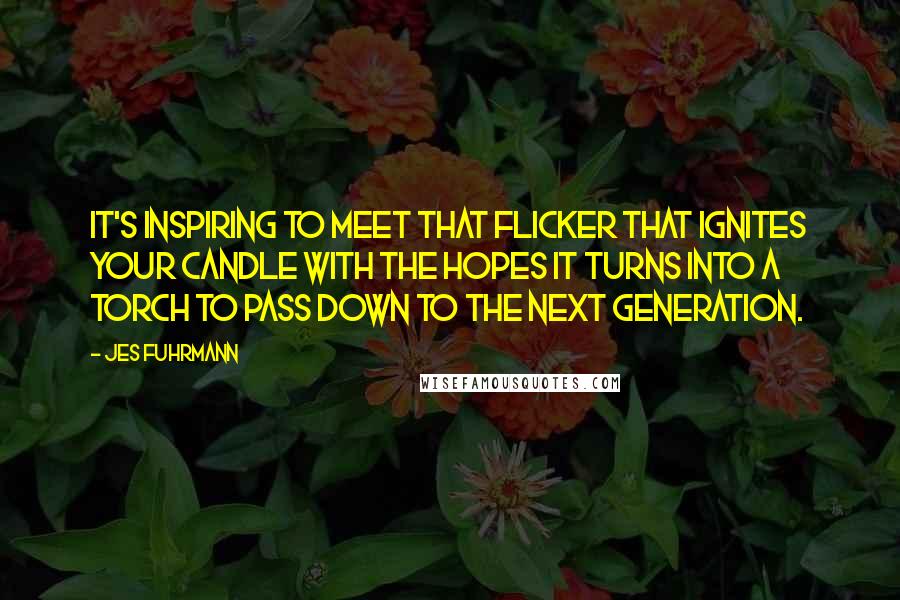 Jes Fuhrmann Quotes: It's inspiring to meet that flicker that ignites your candle with the hopes it turns into a torch to pass down to the next generation.