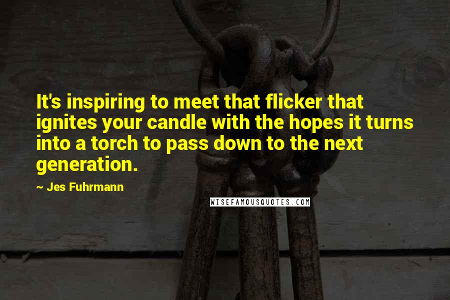 Jes Fuhrmann Quotes: It's inspiring to meet that flicker that ignites your candle with the hopes it turns into a torch to pass down to the next generation.