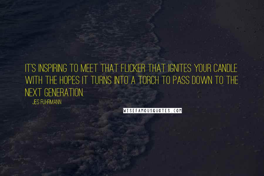 Jes Fuhrmann Quotes: It's inspiring to meet that flicker that ignites your candle with the hopes it turns into a torch to pass down to the next generation.