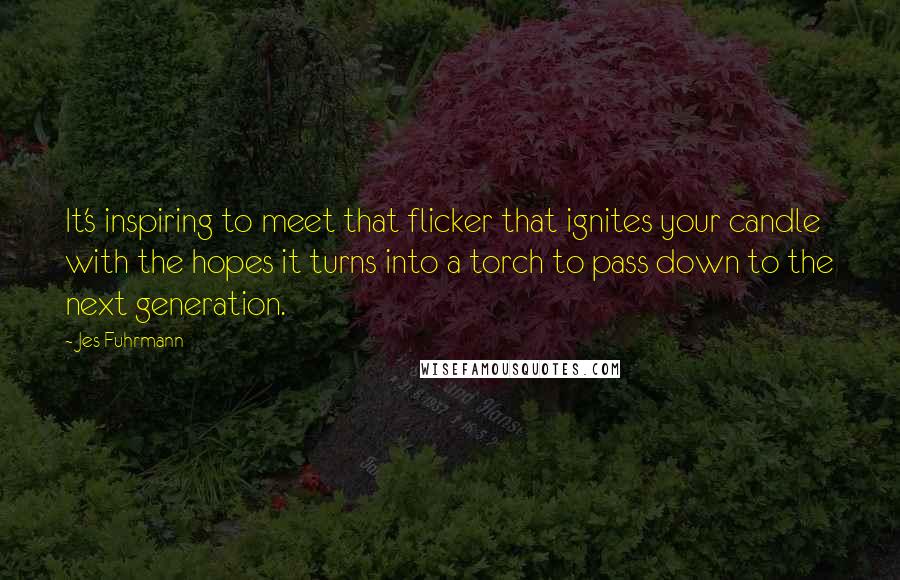 Jes Fuhrmann Quotes: It's inspiring to meet that flicker that ignites your candle with the hopes it turns into a torch to pass down to the next generation.