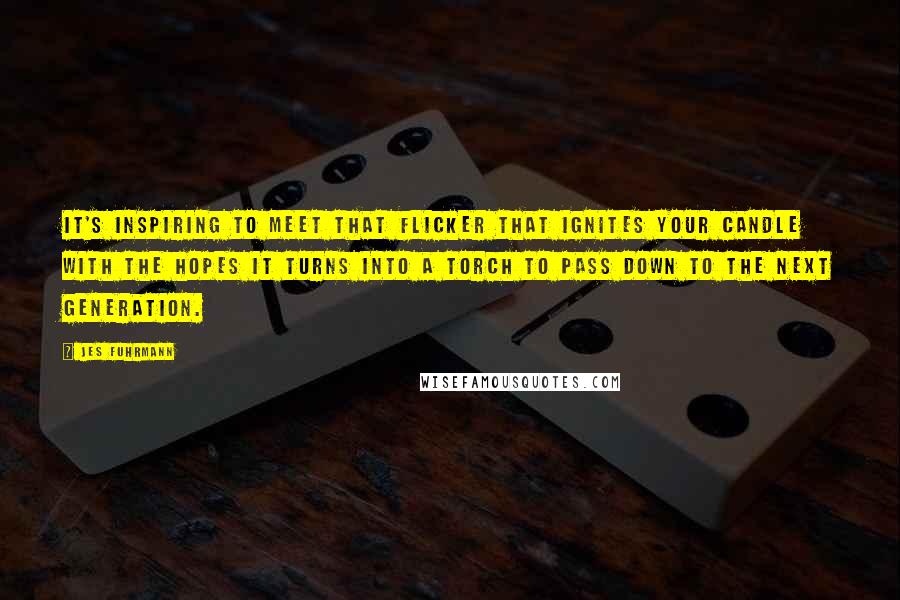 Jes Fuhrmann Quotes: It's inspiring to meet that flicker that ignites your candle with the hopes it turns into a torch to pass down to the next generation.