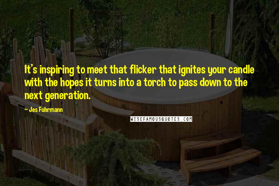 Jes Fuhrmann Quotes: It's inspiring to meet that flicker that ignites your candle with the hopes it turns into a torch to pass down to the next generation.