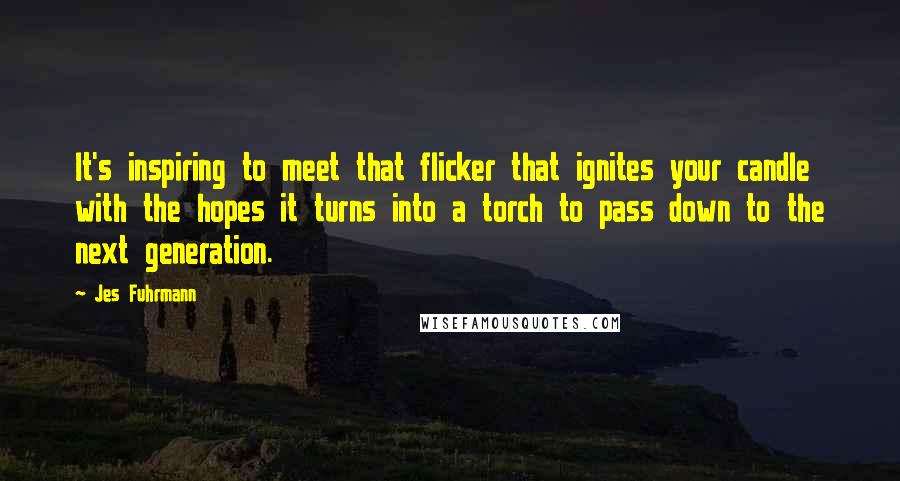 Jes Fuhrmann Quotes: It's inspiring to meet that flicker that ignites your candle with the hopes it turns into a torch to pass down to the next generation.