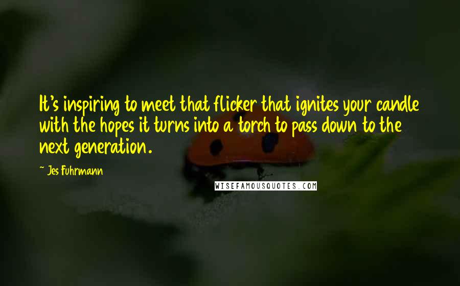 Jes Fuhrmann Quotes: It's inspiring to meet that flicker that ignites your candle with the hopes it turns into a torch to pass down to the next generation.