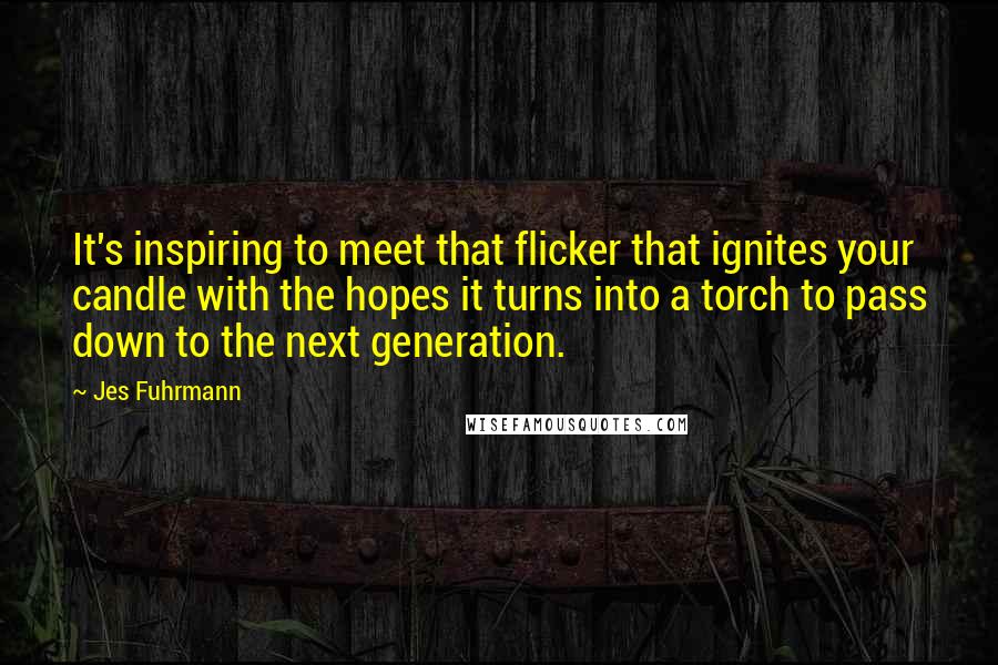 Jes Fuhrmann Quotes: It's inspiring to meet that flicker that ignites your candle with the hopes it turns into a torch to pass down to the next generation.