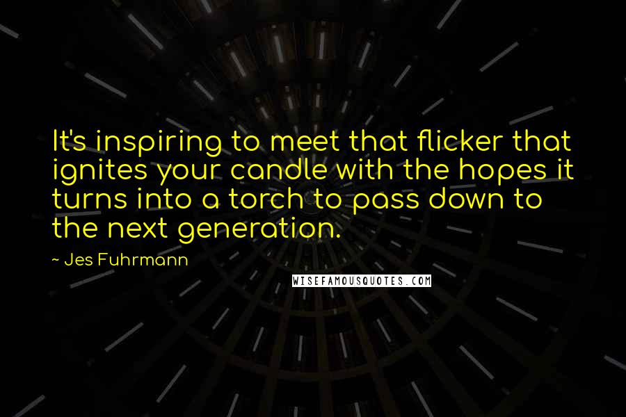 Jes Fuhrmann Quotes: It's inspiring to meet that flicker that ignites your candle with the hopes it turns into a torch to pass down to the next generation.