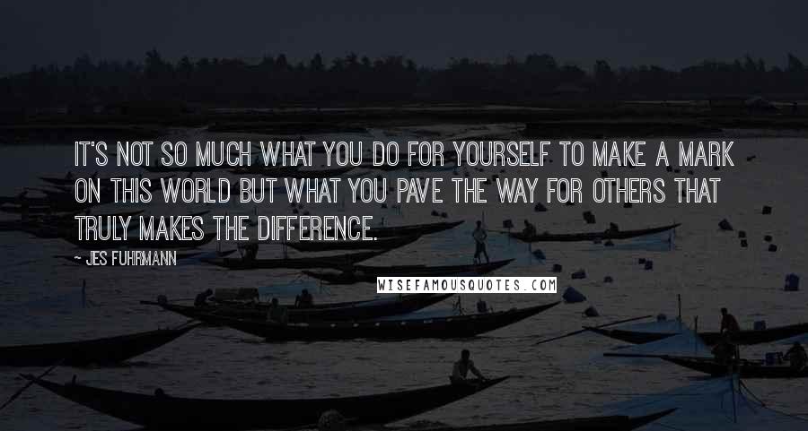 Jes Fuhrmann Quotes: It's not so much what you do for yourself to make a mark on this world but what you pave the way for others that truly makes the difference.