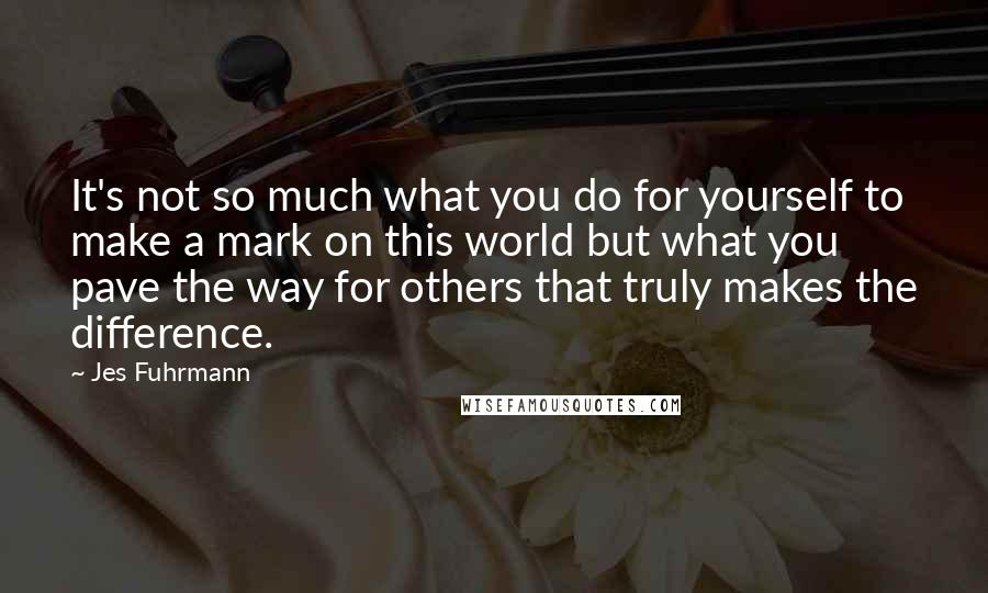 Jes Fuhrmann Quotes: It's not so much what you do for yourself to make a mark on this world but what you pave the way for others that truly makes the difference.