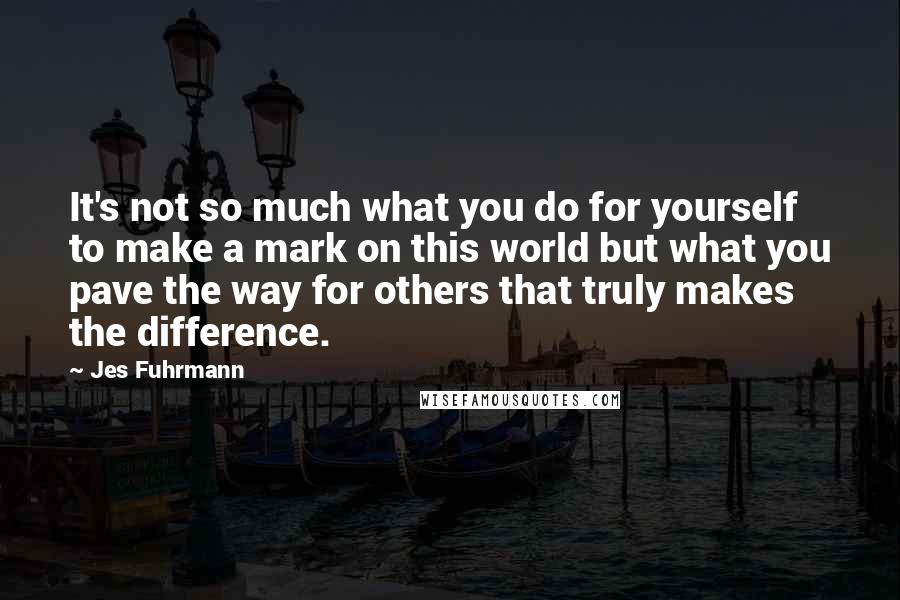 Jes Fuhrmann Quotes: It's not so much what you do for yourself to make a mark on this world but what you pave the way for others that truly makes the difference.