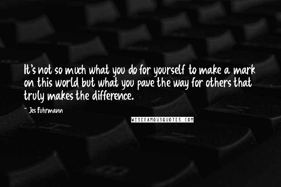 Jes Fuhrmann Quotes: It's not so much what you do for yourself to make a mark on this world but what you pave the way for others that truly makes the difference.